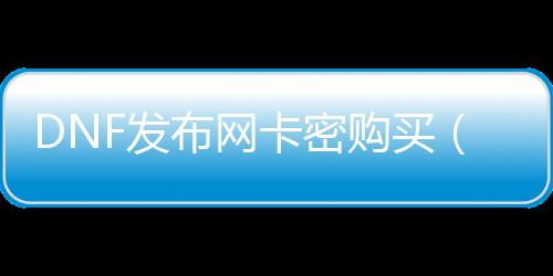 DNF发布网卡密购买（dnf卡密破解）