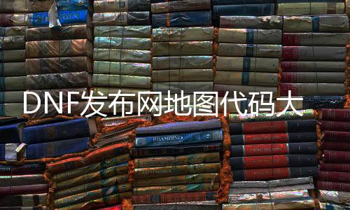 DNF发布网地图代码大全（dnf最新地图代码）