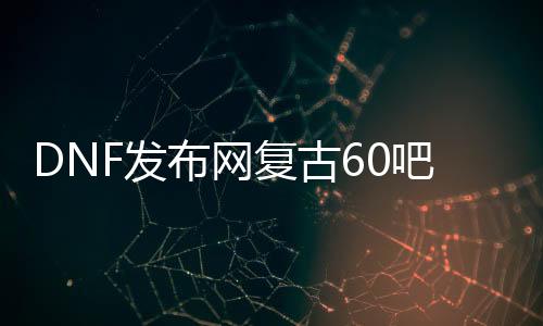 DNF发布网复古60吧（复古dnf60版本DNF发布网能信吗）